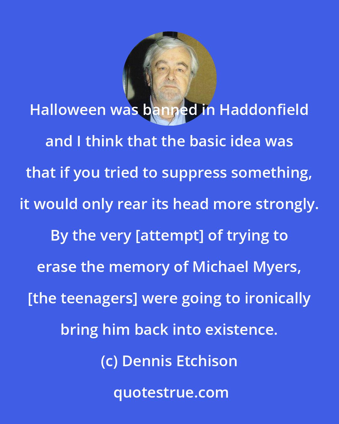 Dennis Etchison: Halloween was banned in Haddonfield and I think that the basic idea was that if you tried to suppress something, it would only rear its head more strongly. By the very [attempt] of trying to erase the memory of Michael Myers, [the teenagers] were going to ironically bring him back into existence.