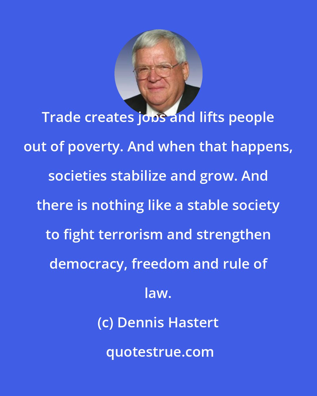 Dennis Hastert: Trade creates jobs and lifts people out of poverty. And when that happens, societies stabilize and grow. And there is nothing like a stable society to fight terrorism and strengthen democracy, freedom and rule of law.