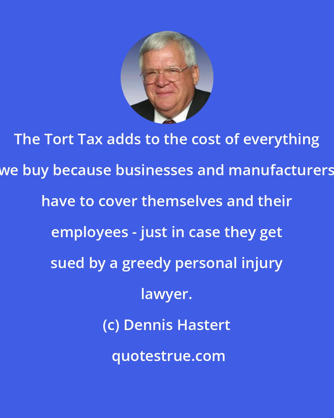 Dennis Hastert: The Tort Tax adds to the cost of everything we buy because businesses and manufacturers have to cover themselves and their employees - just in case they get sued by a greedy personal injury lawyer.