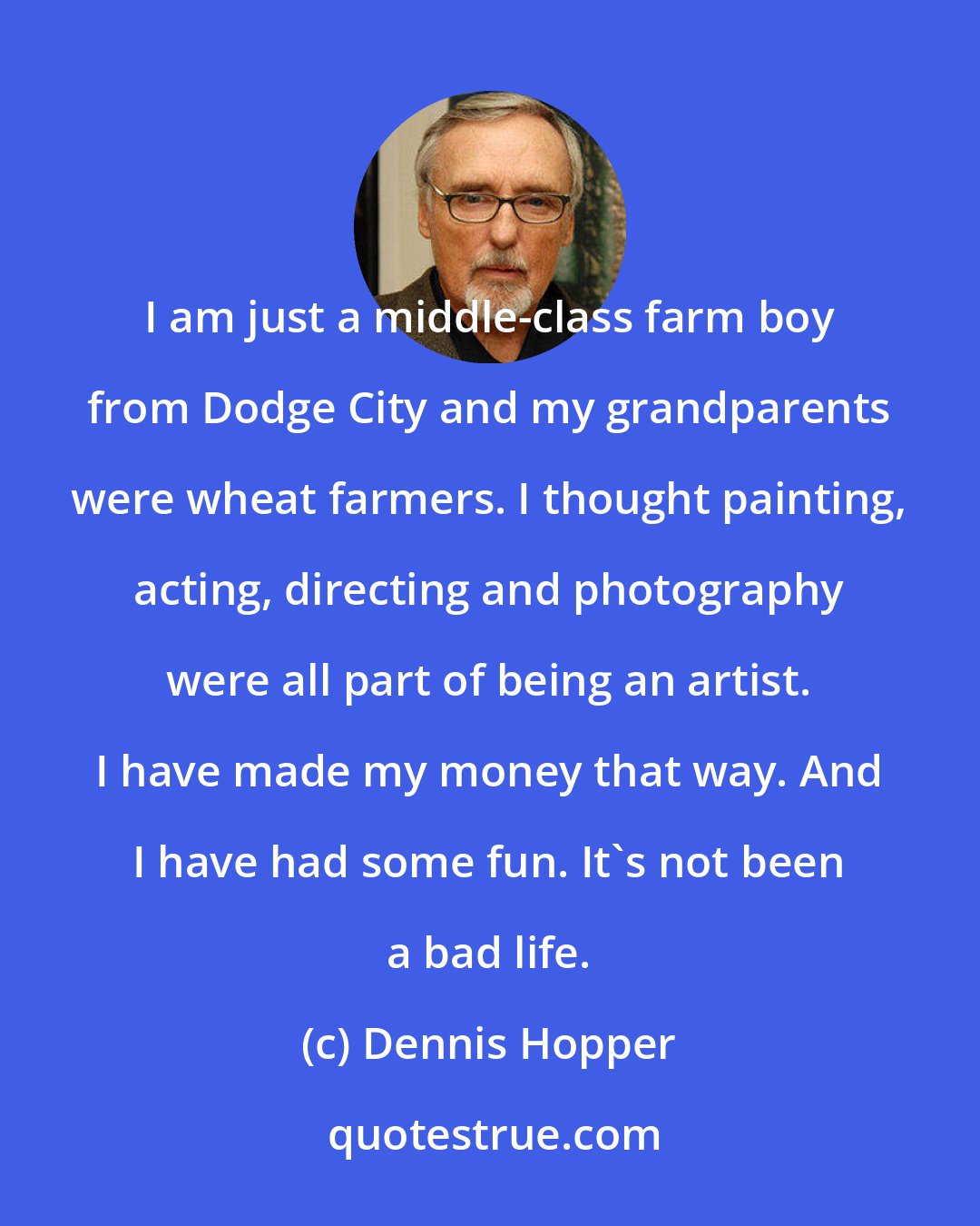 Dennis Hopper: I am just a middle-class farm boy from Dodge City and my grandparents were wheat farmers. I thought painting, acting, directing and photography were all part of being an artist. I have made my money that way. And I have had some fun. It's not been a bad life.