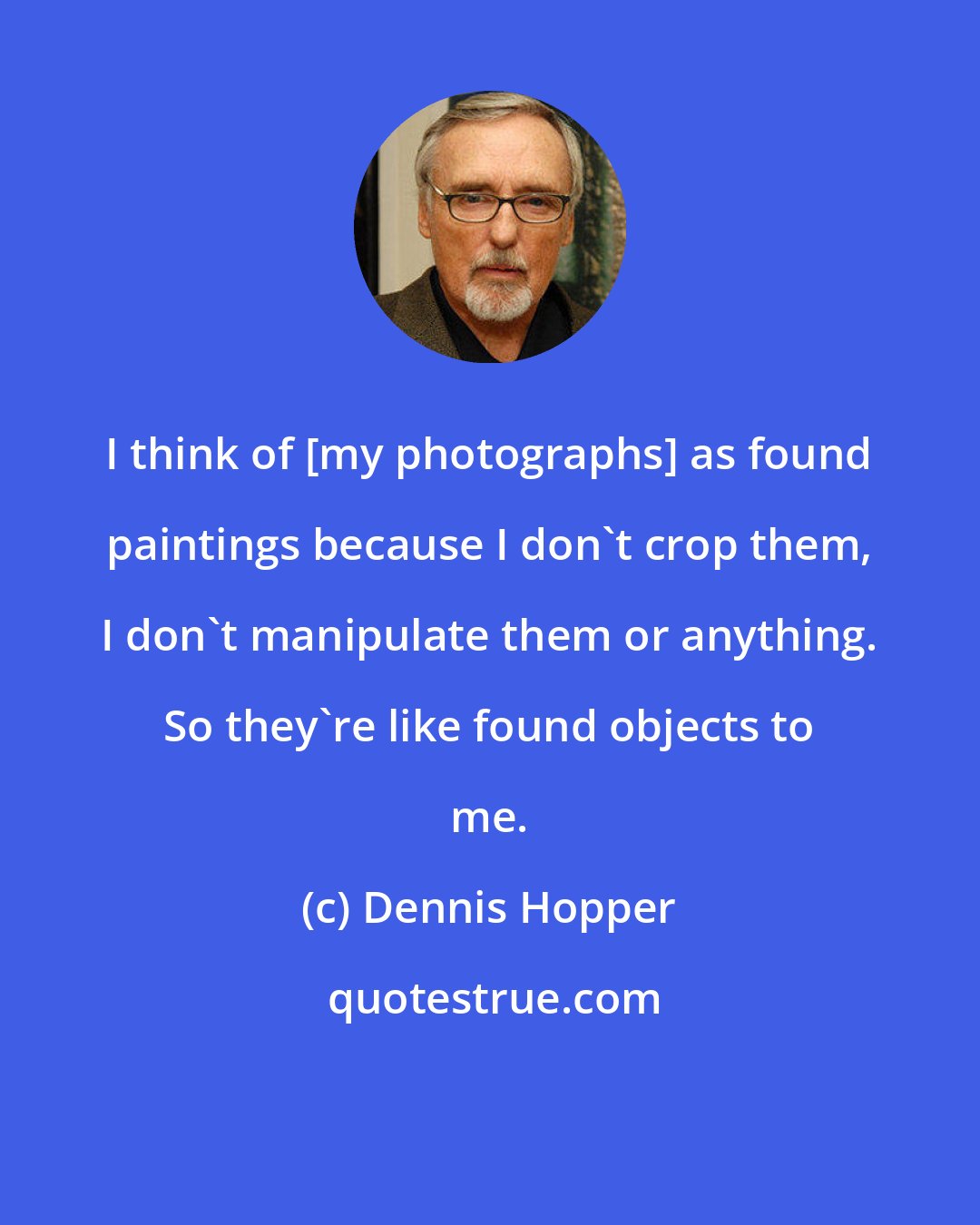 Dennis Hopper: I think of [my photographs] as found paintings because I don't crop them, I don't manipulate them or anything. So they're like found objects to me.