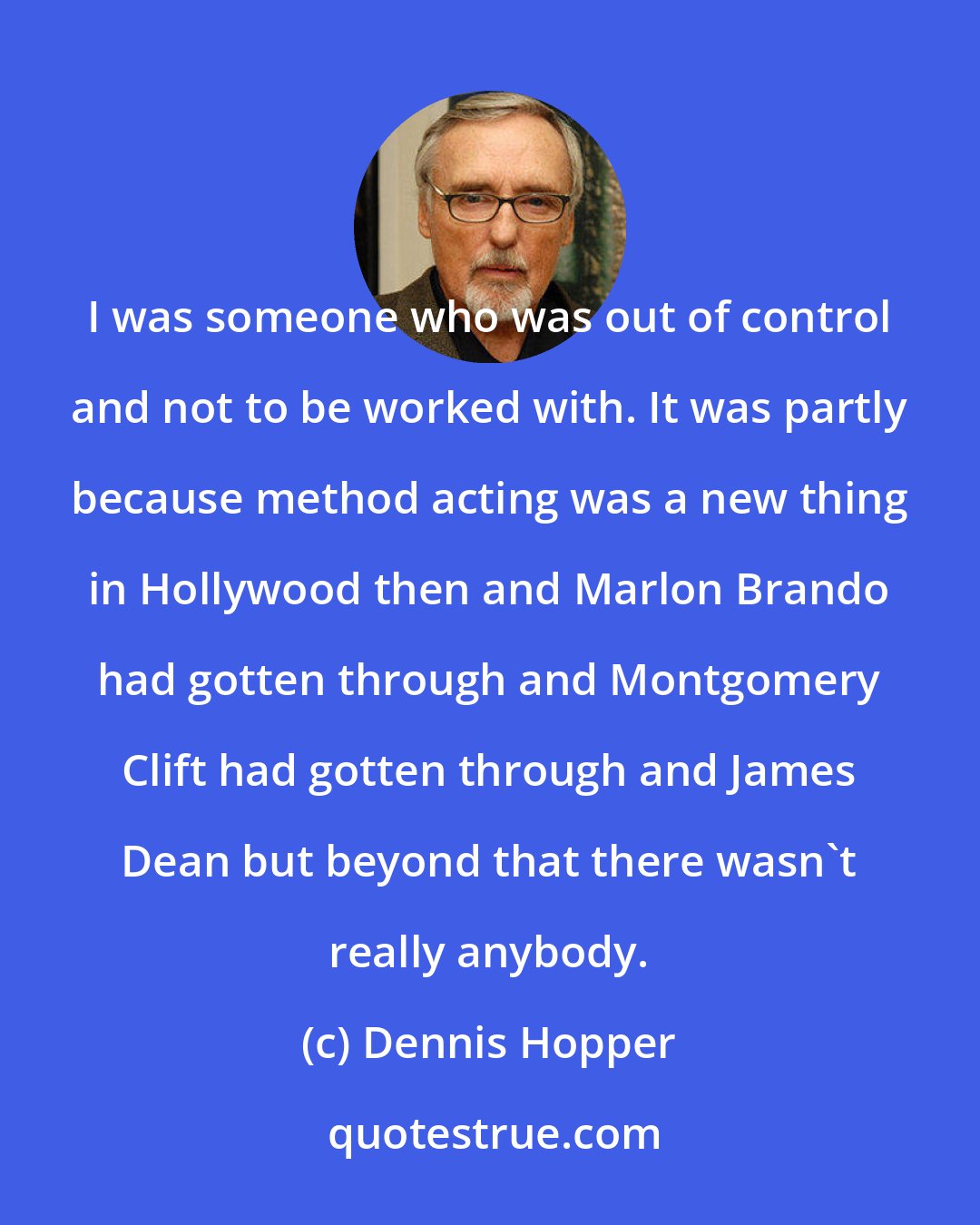 Dennis Hopper: I was someone who was out of control and not to be worked with. It was partly because method acting was a new thing in Hollywood then and Marlon Brando had gotten through and Montgomery Clift had gotten through and James Dean but beyond that there wasn't really anybody.