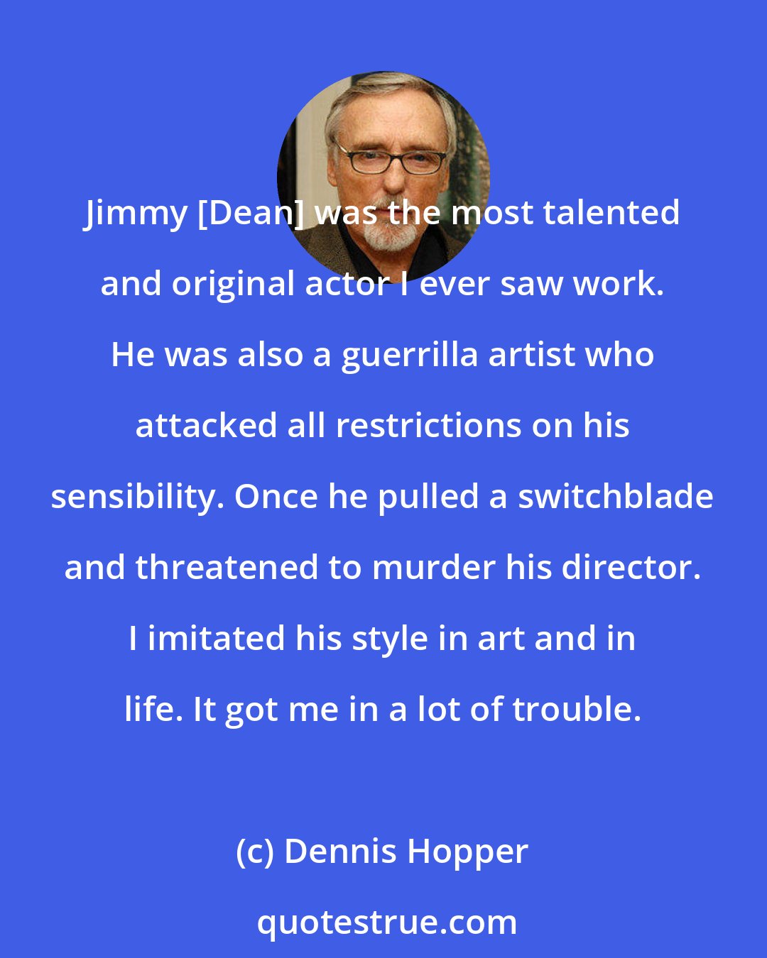 Dennis Hopper: Jimmy [Dean] was the most talented and original actor I ever saw work. He was also a guerrilla artist who attacked all restrictions on his sensibility. Once he pulled a switchblade and threatened to murder his director. I imitated his style in art and in life. It got me in a lot of trouble.