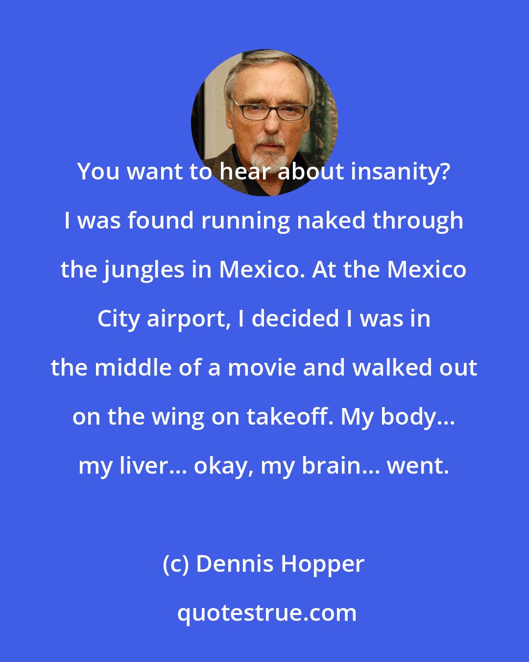 Dennis Hopper: You want to hear about insanity? I was found running naked through the jungles in Mexico. At the Mexico City airport, I decided I was in the middle of a movie and walked out on the wing on takeoff. My body... my liver... okay, my brain... went.