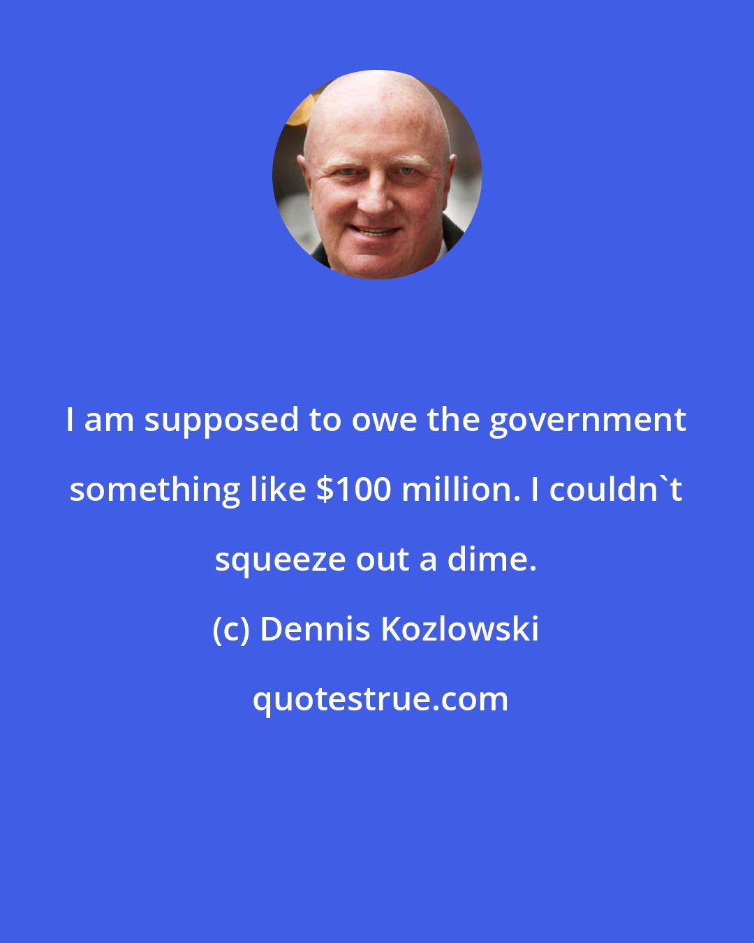 Dennis Kozlowski: I am supposed to owe the government something like $100 million. I couldn't squeeze out a dime.