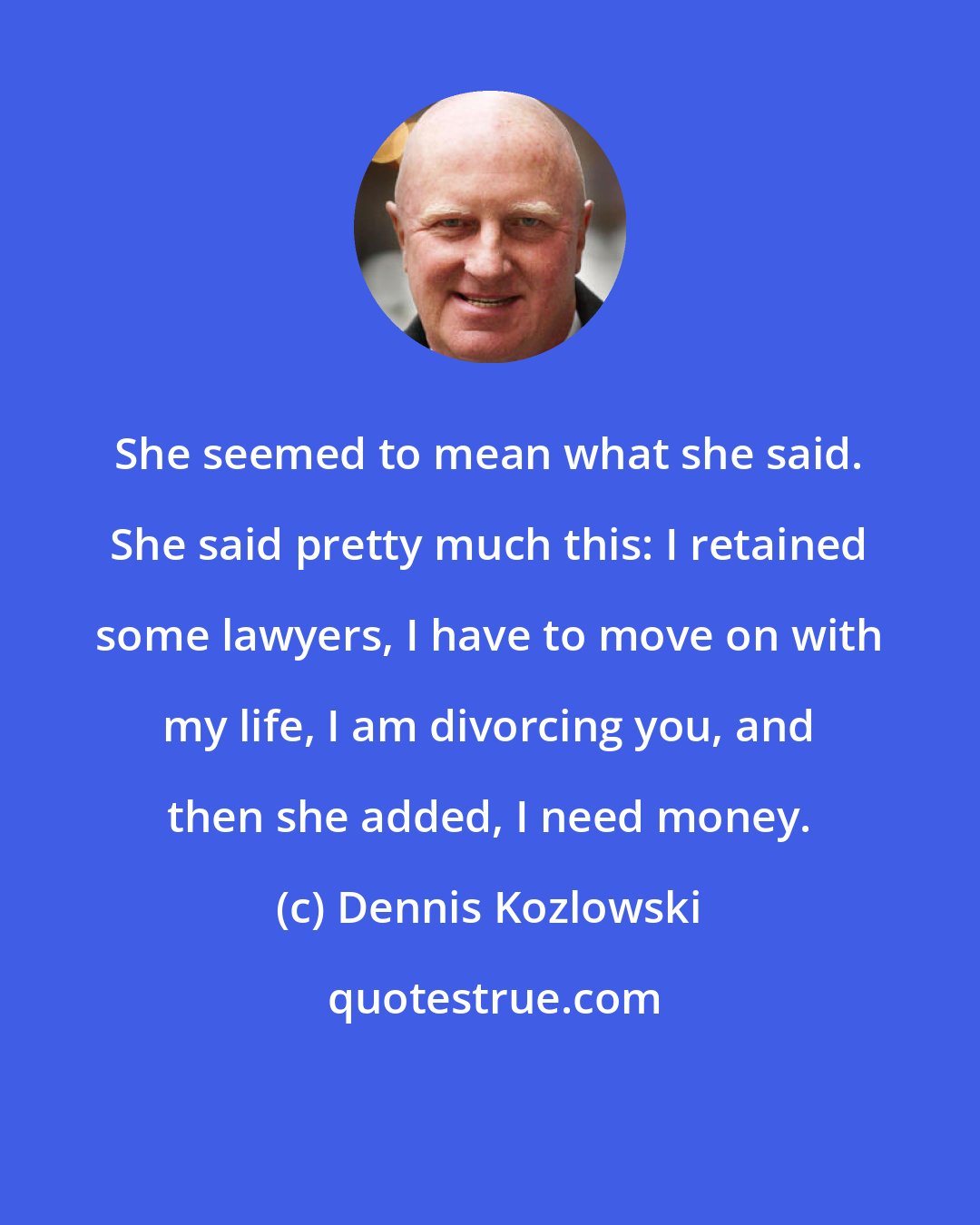 Dennis Kozlowski: She seemed to mean what she said. She said pretty much this: I retained some lawyers, I have to move on with my life, I am divorcing you, and then she added, I need money.