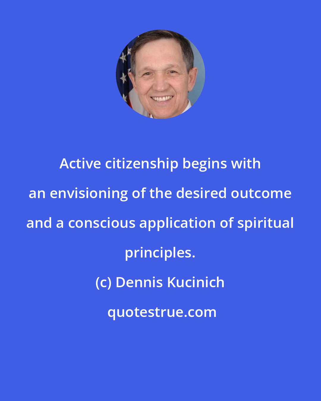 Dennis Kucinich: Active citizenship begins with an envisioning of the desired outcome and a conscious application of spiritual principles.