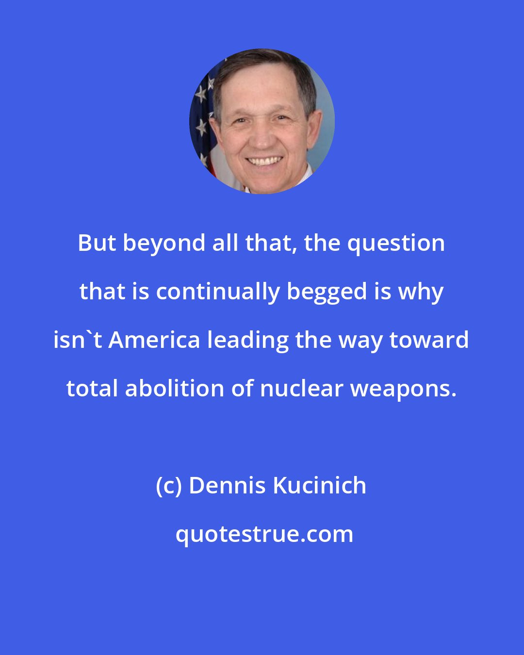 Dennis Kucinich: But beyond all that, the question that is continually begged is why isn't America leading the way toward total abolition of nuclear weapons.