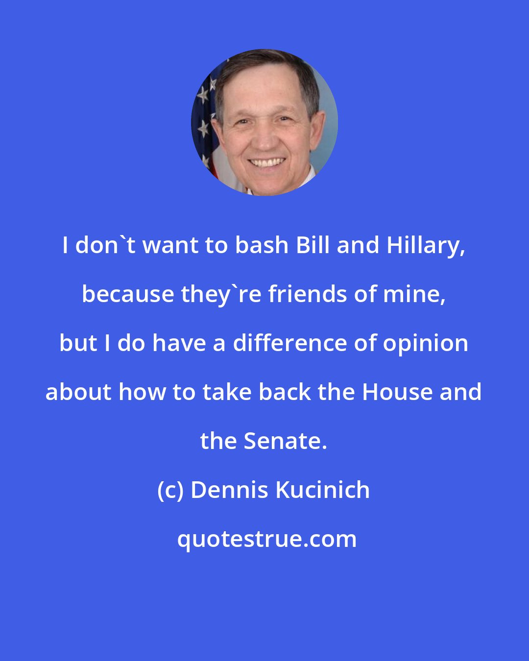 Dennis Kucinich: I don't want to bash Bill and Hillary, because they're friends of mine, but I do have a difference of opinion about how to take back the House and the Senate.