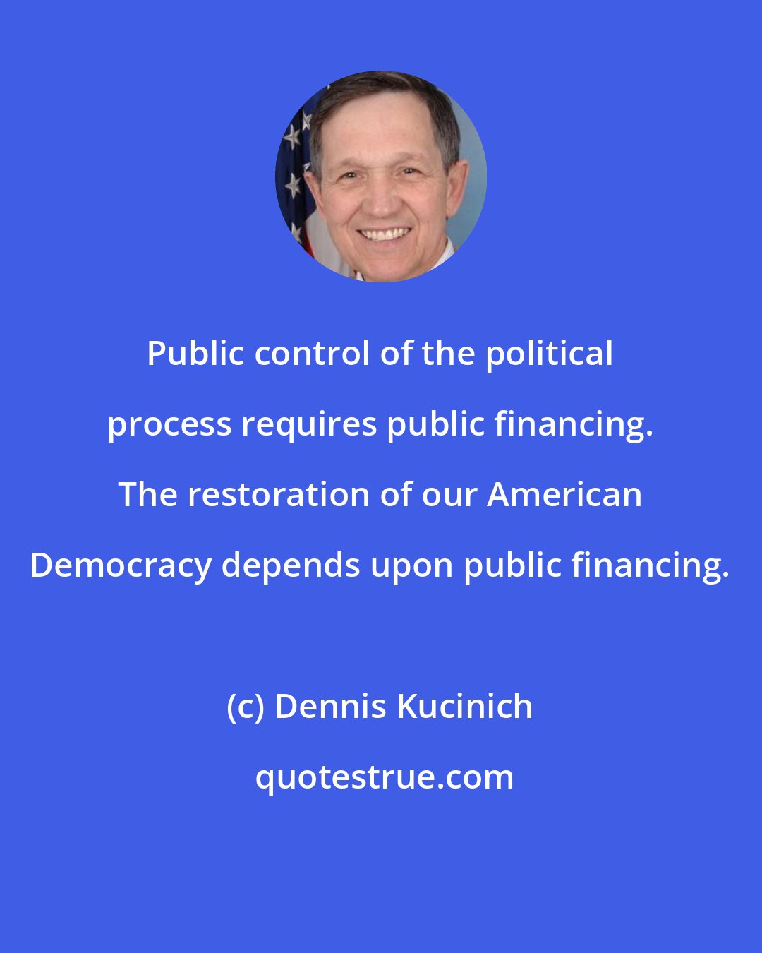 Dennis Kucinich: Public control of the political process requires public financing. The restoration of our American Democracy depends upon public financing.
