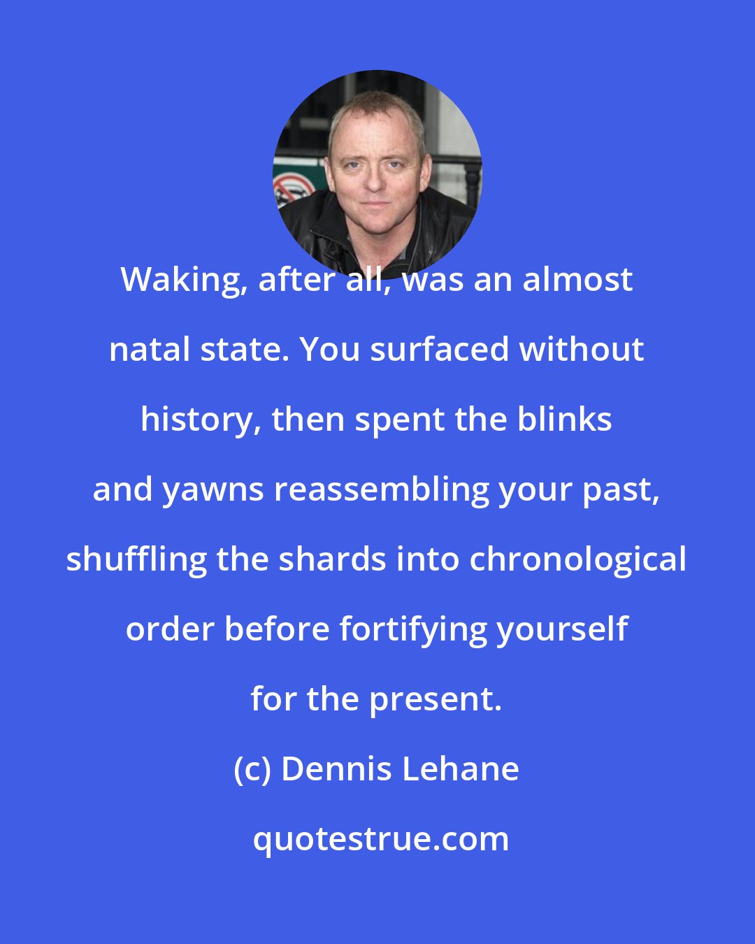 Dennis Lehane: Waking, after all, was an almost natal state. You surfaced without history, then spent the blinks and yawns reassembling your past, shuffling the shards into chronological order before fortifying yourself for the present.
