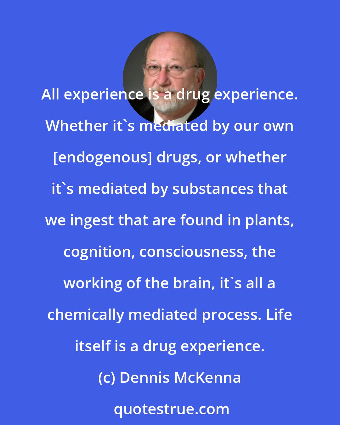 Dennis McKenna: All experience is a drug experience. Whether it's mediated by our own [endogenous] drugs, or whether it's mediated by substances that we ingest that are found in plants, cognition, consciousness, the working of the brain, it's all a chemically mediated process. Life itself is a drug experience.