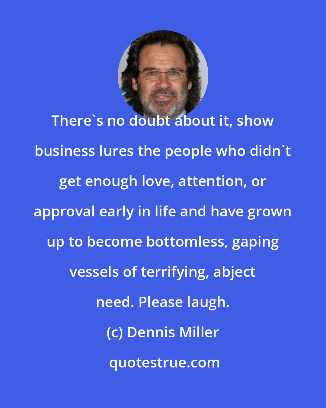 Dennis Miller: There's no doubt about it, show business lures the people who didn't get enough love, attention, or approval early in life and have grown up to become bottomless, gaping vessels of terrifying, abject need. Please laugh.