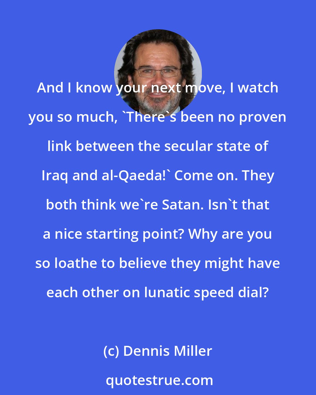 Dennis Miller: And I know your next move, I watch you so much, 'There's been no proven link between the secular state of Iraq and al-Qaeda!' Come on. They both think we're Satan. Isn't that a nice starting point? Why are you so loathe to believe they might have each other on lunatic speed dial?