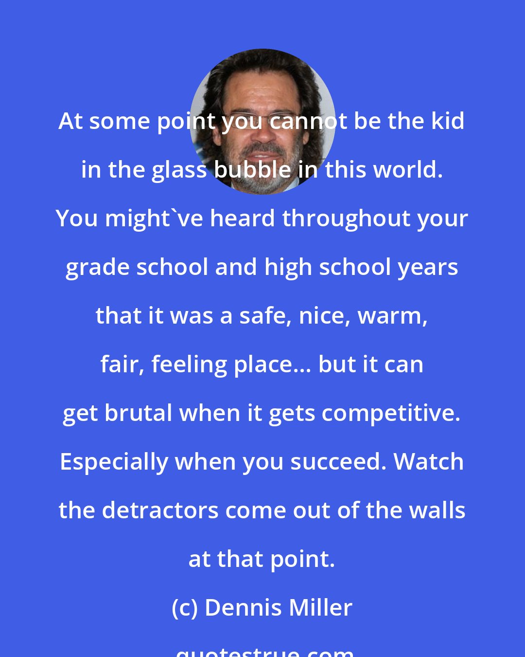 Dennis Miller: At some point you cannot be the kid in the glass bubble in this world. You might've heard throughout your grade school and high school years that it was a safe, nice, warm, fair, feeling place... but it can get brutal when it gets competitive. Especially when you succeed. Watch the detractors come out of the walls at that point.