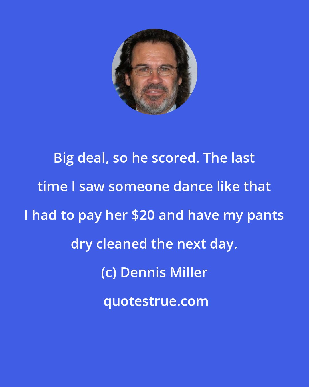 Dennis Miller: Big deal, so he scored. The last time I saw someone dance like that I had to pay her $20 and have my pants dry cleaned the next day.