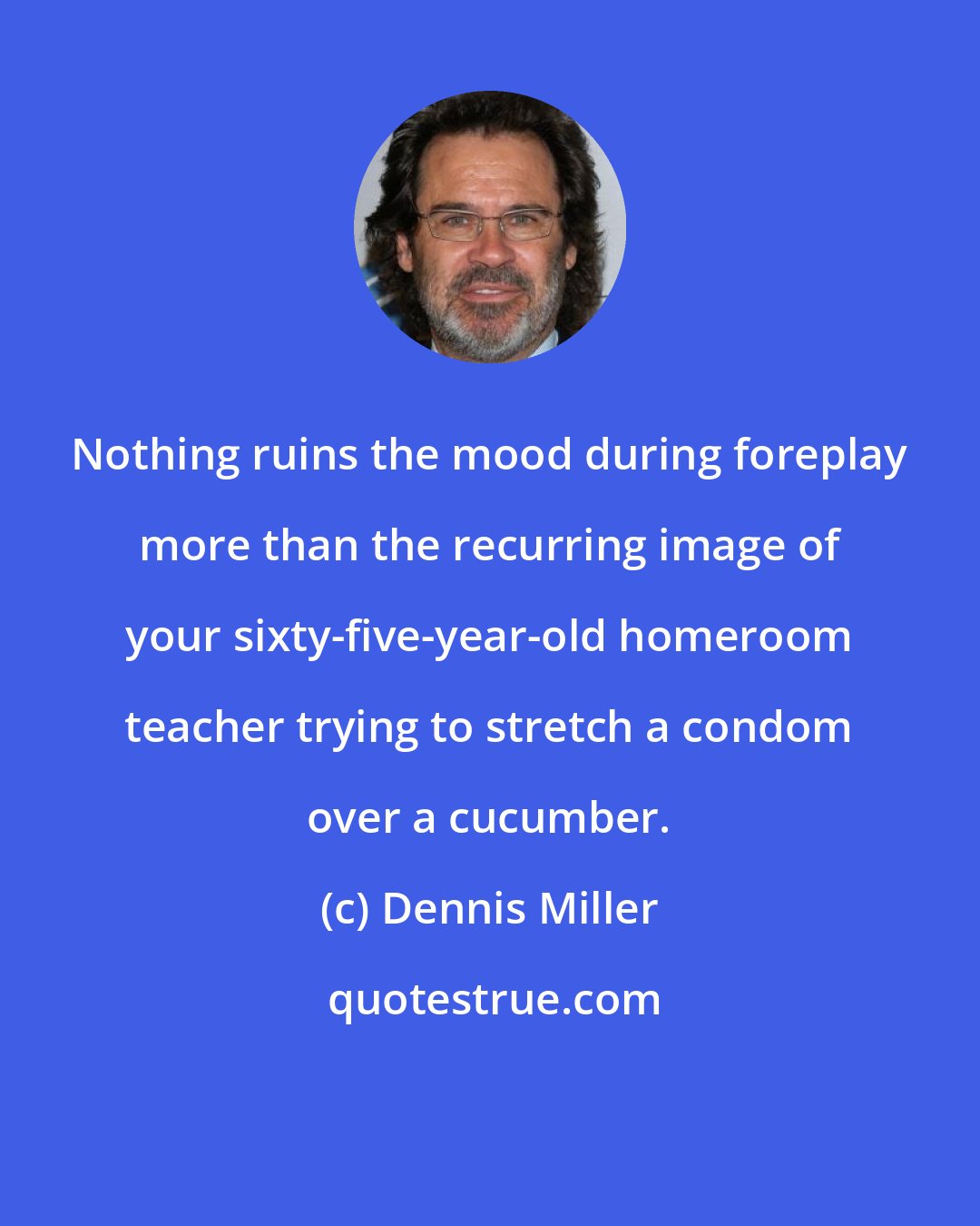 Dennis Miller: Nothing ruins the mood during foreplay more than the recurring image of your sixty-five-year-old homeroom teacher trying to stretch a condom over a cucumber.