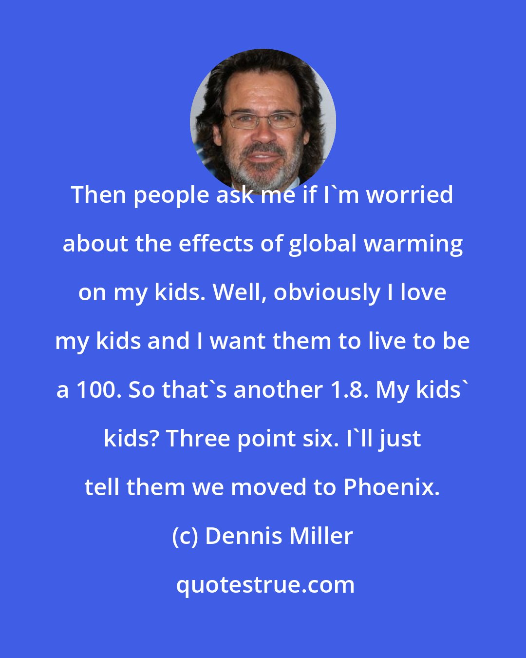 Dennis Miller: Then people ask me if I'm worried about the effects of global warming on my kids. Well, obviously I love my kids and I want them to live to be a 100. So that's another 1.8. My kids' kids? Three point six. I'll just tell them we moved to Phoenix.
