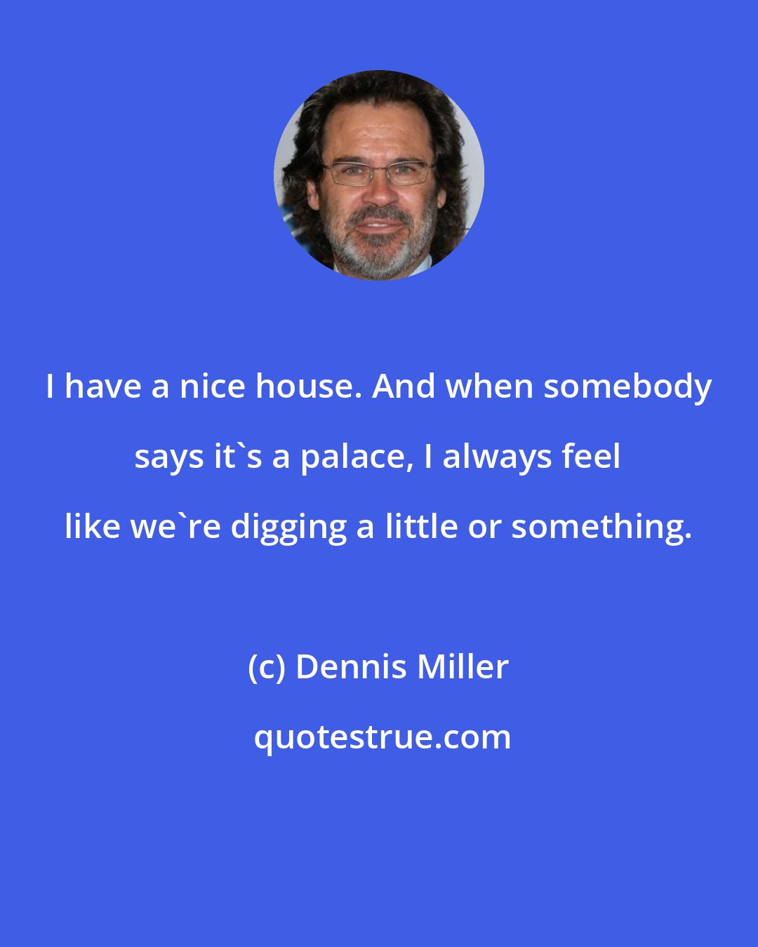 Dennis Miller: I have a nice house. And when somebody says it's a palace, I always feel like we're digging a little or something.