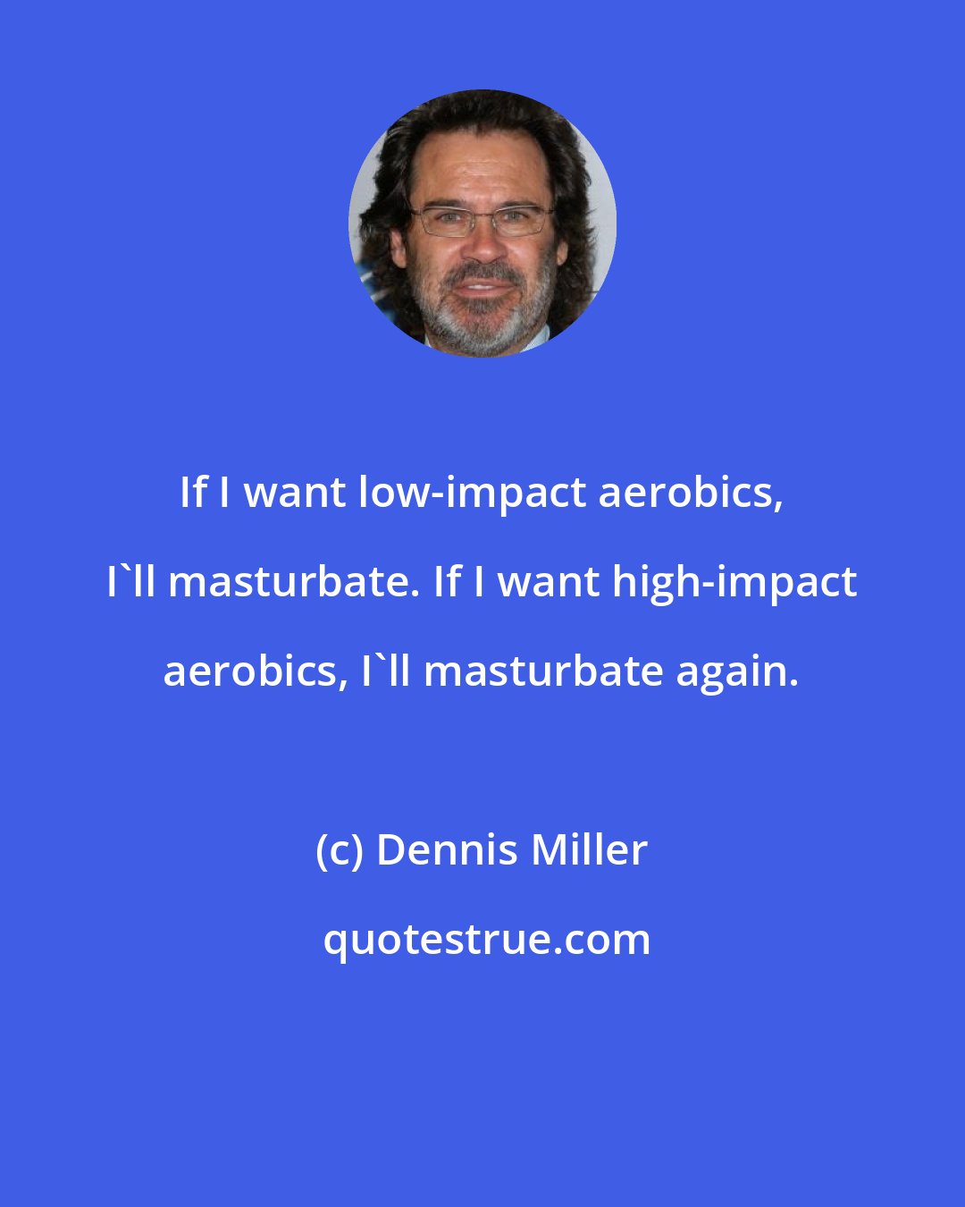 Dennis Miller: If I want low-impact aerobics, I'll masturbate. If I want high-impact aerobics, I'll masturbate again.