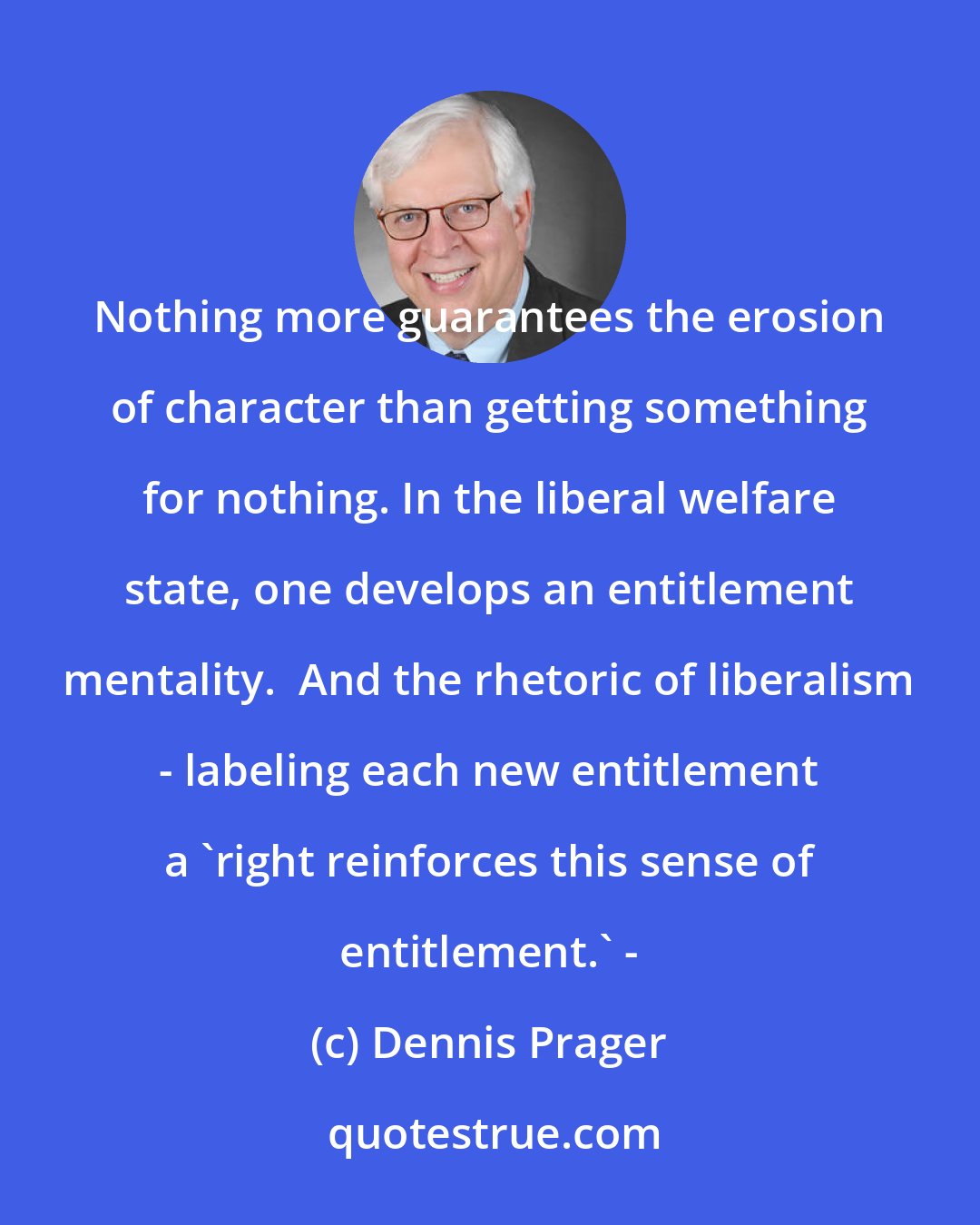 Dennis Prager: Nothing more guarantees the erosion of character than getting something for nothing. In the liberal welfare state, one develops an entitlement mentality.  And the rhetoric of liberalism - labeling each new entitlement a 'right reinforces this sense of entitlement.' -