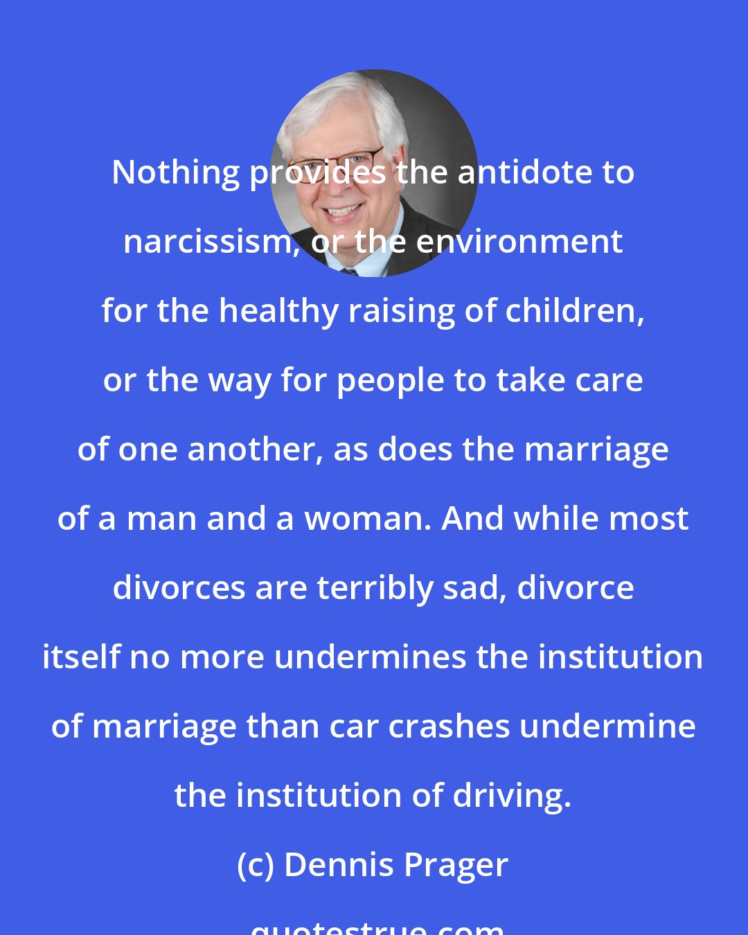 Dennis Prager: Nothing provides the antidote to narcissism, or the environment for the healthy raising of children, or the way for people to take care of one another, as does the marriage of a man and a woman. And while most divorces are terribly sad, divorce itself no more undermines the institution of marriage than car crashes undermine the institution of driving.