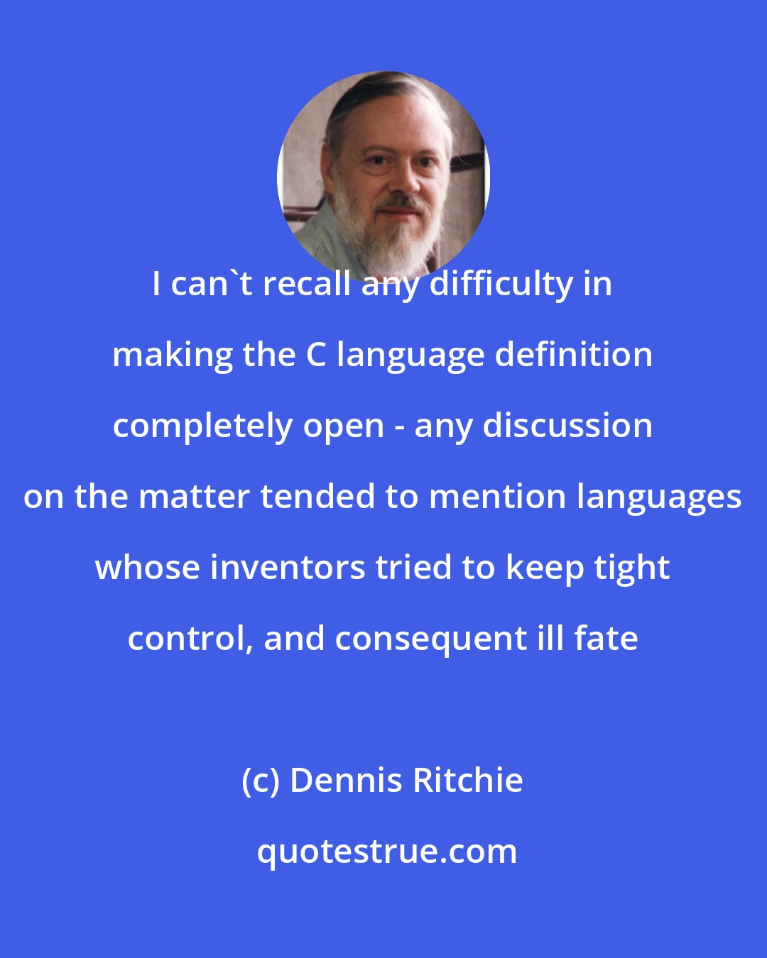 Dennis Ritchie: I can't recall any difficulty in making the C language definition completely open - any discussion on the matter tended to mention languages whose inventors tried to keep tight control, and consequent ill fate