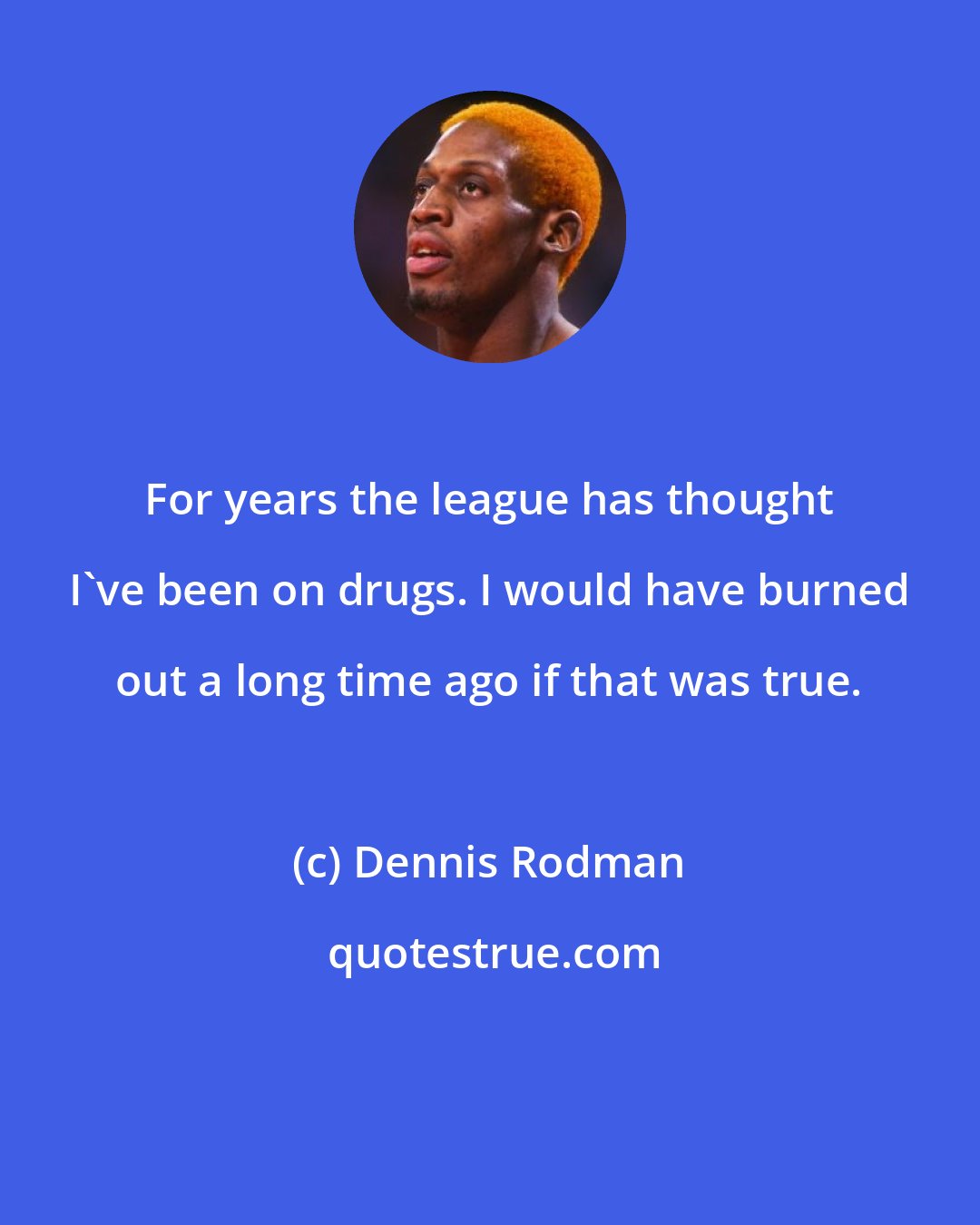 Dennis Rodman: For years the league has thought I've been on drugs. I would have burned out a long time ago if that was true.