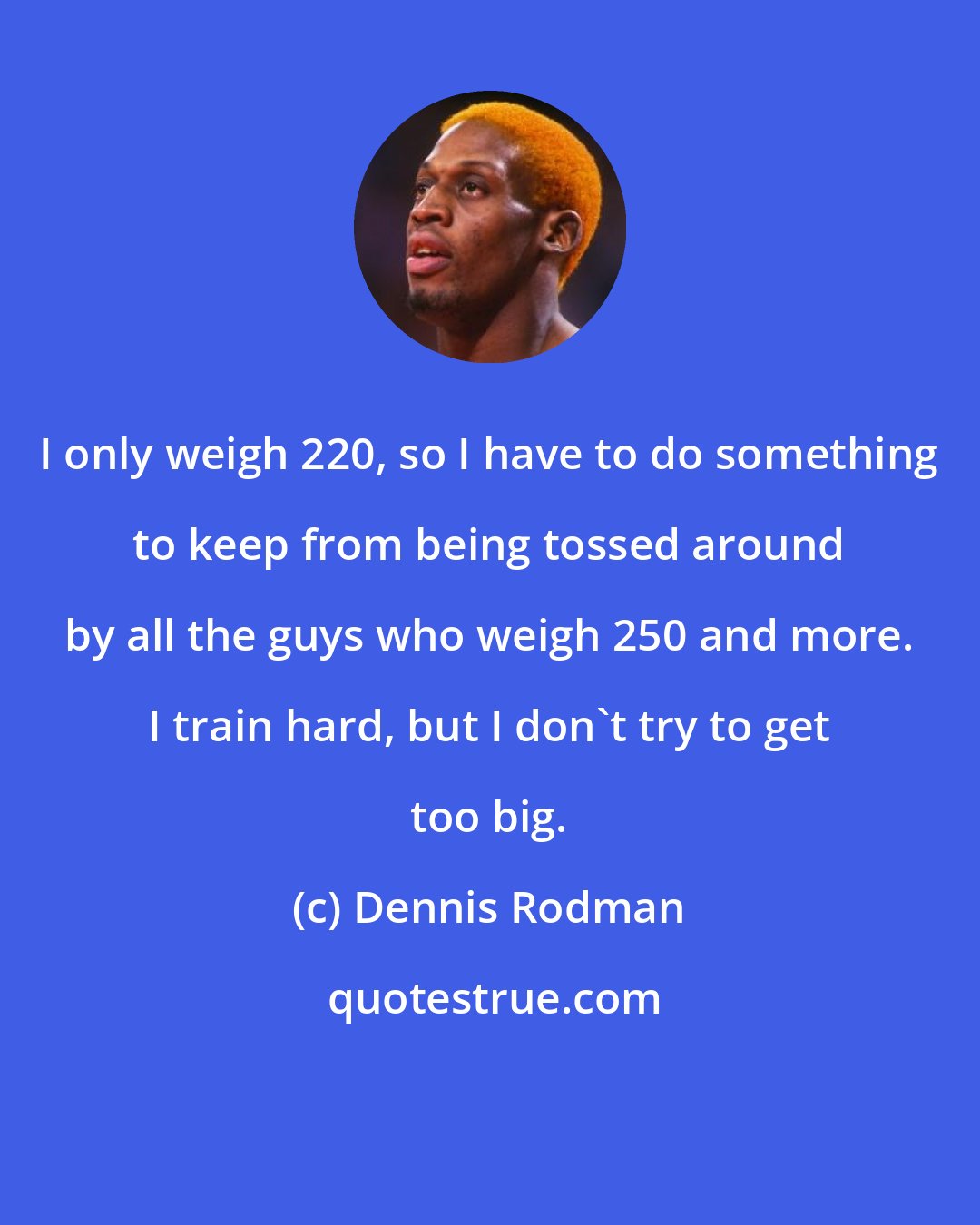 Dennis Rodman: I only weigh 220, so I have to do something to keep from being tossed around by all the guys who weigh 250 and more. I train hard, but I don't try to get too big.