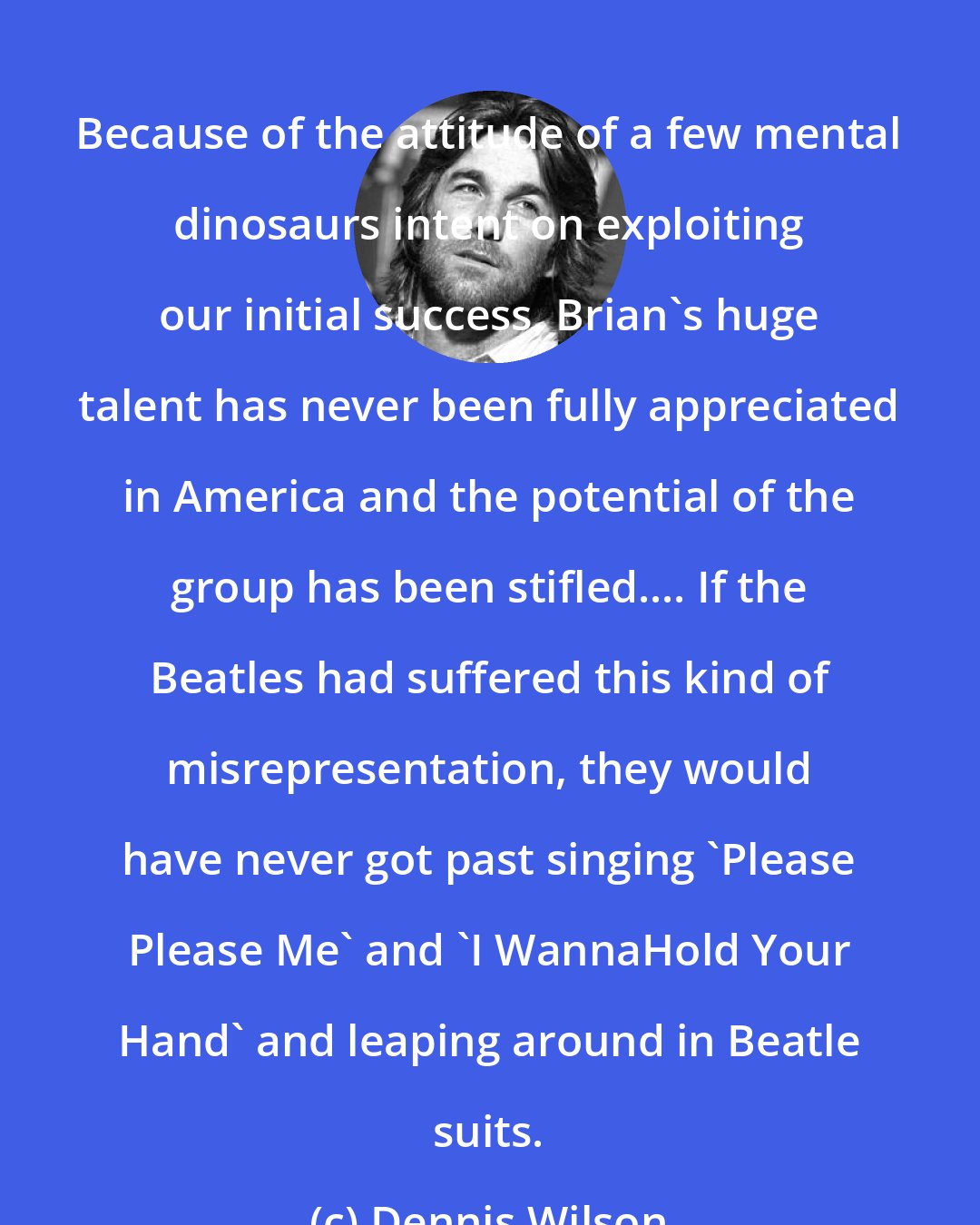 Dennis Wilson: Because of the attitude of a few mental dinosaurs intent on exploiting our initial success, Brian's huge talent has never been fully appreciated in America and the potential of the group has been stifled.... If the Beatles had suffered this kind of misrepresentation, they would have never got past singing 'Please Please Me' and 'I WannaHold Your Hand' and leaping around in Beatle suits.