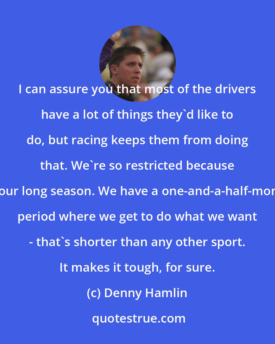 Denny Hamlin: I can assure you that most of the drivers have a lot of things they'd like to do, but racing keeps them from doing that. We're so restricted because of our long season. We have a one-and-a-half-month period where we get to do what we want - that's shorter than any other sport. It makes it tough, for sure.