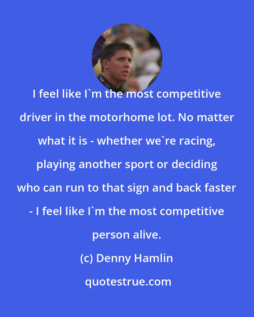 Denny Hamlin: I feel like I'm the most competitive driver in the motorhome lot. No matter what it is - whether we're racing, playing another sport or deciding who can run to that sign and back faster - I feel like I'm the most competitive person alive.