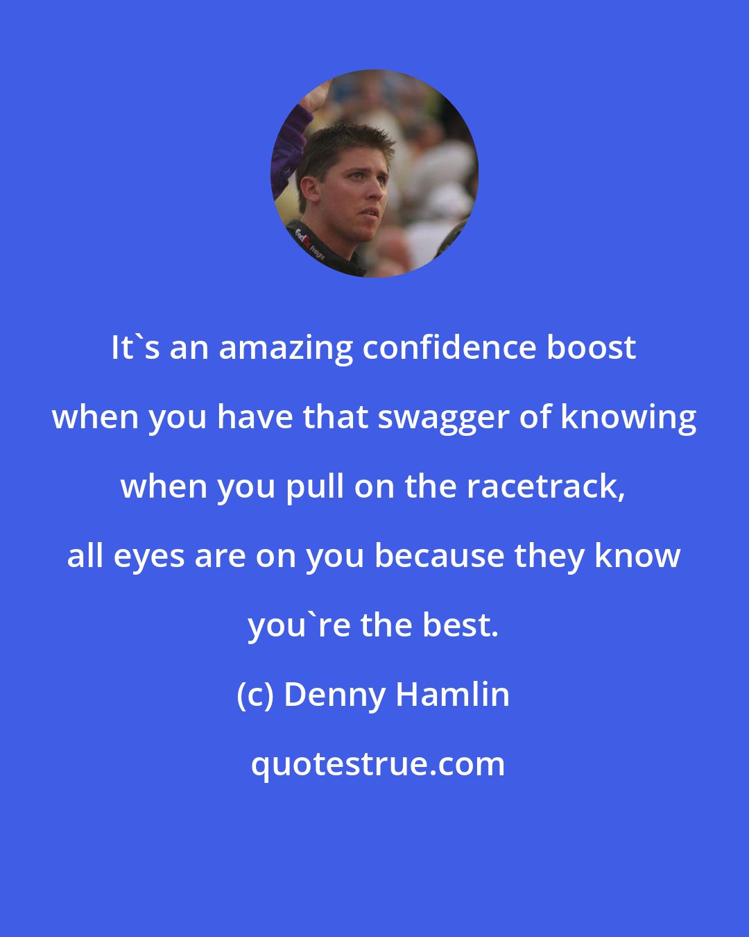 Denny Hamlin: It's an amazing confidence boost when you have that swagger of knowing when you pull on the racetrack, all eyes are on you because they know you're the best.