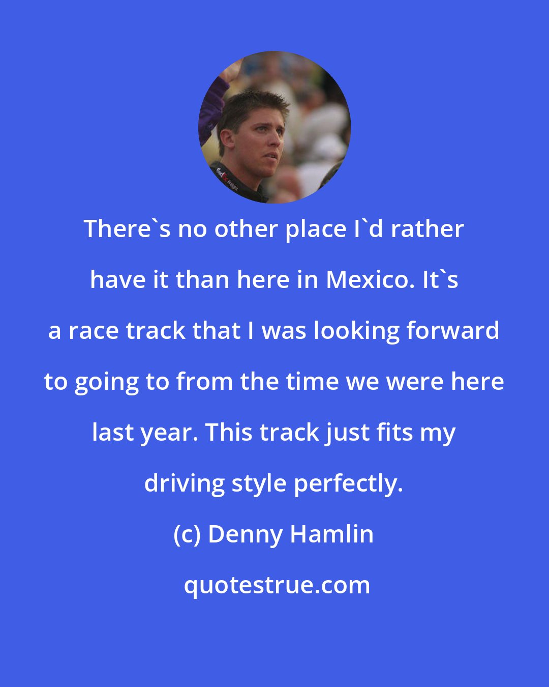 Denny Hamlin: There's no other place I'd rather have it than here in Mexico. It's a race track that I was looking forward to going to from the time we were here last year. This track just fits my driving style perfectly.