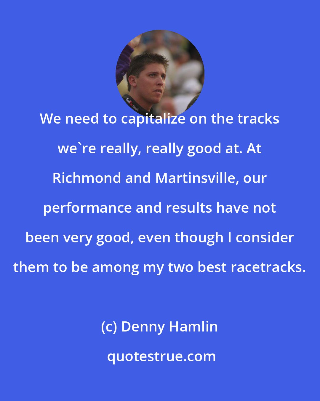 Denny Hamlin: We need to capitalize on the tracks we're really, really good at. At Richmond and Martinsville, our performance and results have not been very good, even though I consider them to be among my two best racetracks.