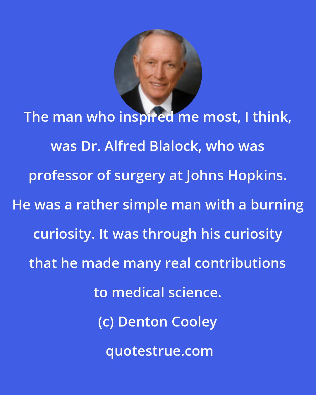 Denton Cooley: The man who inspired me most, I think, was Dr. Alfred Blalock, who was professor of surgery at Johns Hopkins. He was a rather simple man with a burning curiosity. It was through his curiosity that he made many real contributions to medical science.