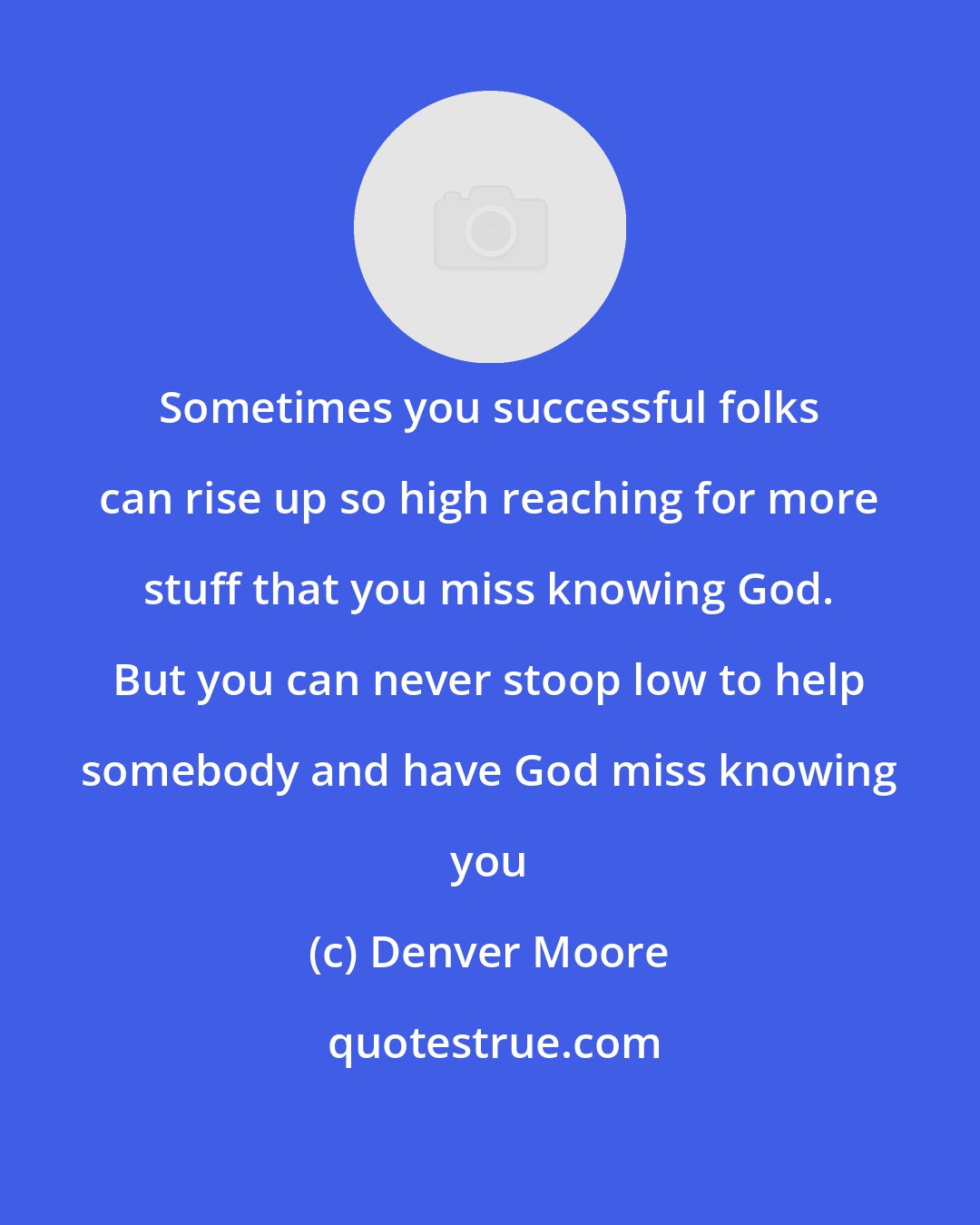 Denver Moore: Sometimes you successful folks can rise up so high reaching for more stuff that you miss knowing God. But you can never stoop low to help somebody and have God miss knowing you