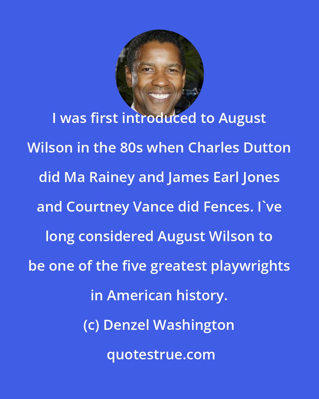 Denzel Washington: I was first introduced to August Wilson in the 80s when Charles Dutton did Ma Rainey and James Earl Jones and Courtney Vance did Fences. I've long considered August Wilson to be one of the five greatest playwrights in American history.