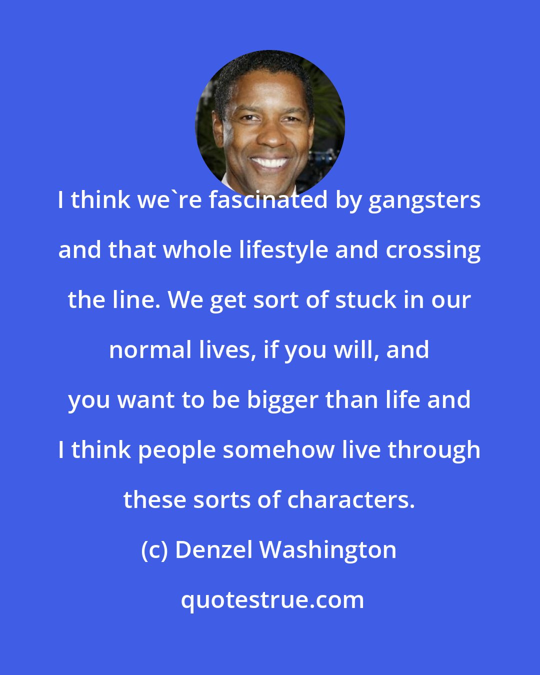 Denzel Washington: I think we're fascinated by gangsters and that whole lifestyle and crossing the line. We get sort of stuck in our normal lives, if you will, and you want to be bigger than life and I think people somehow live through these sorts of characters.