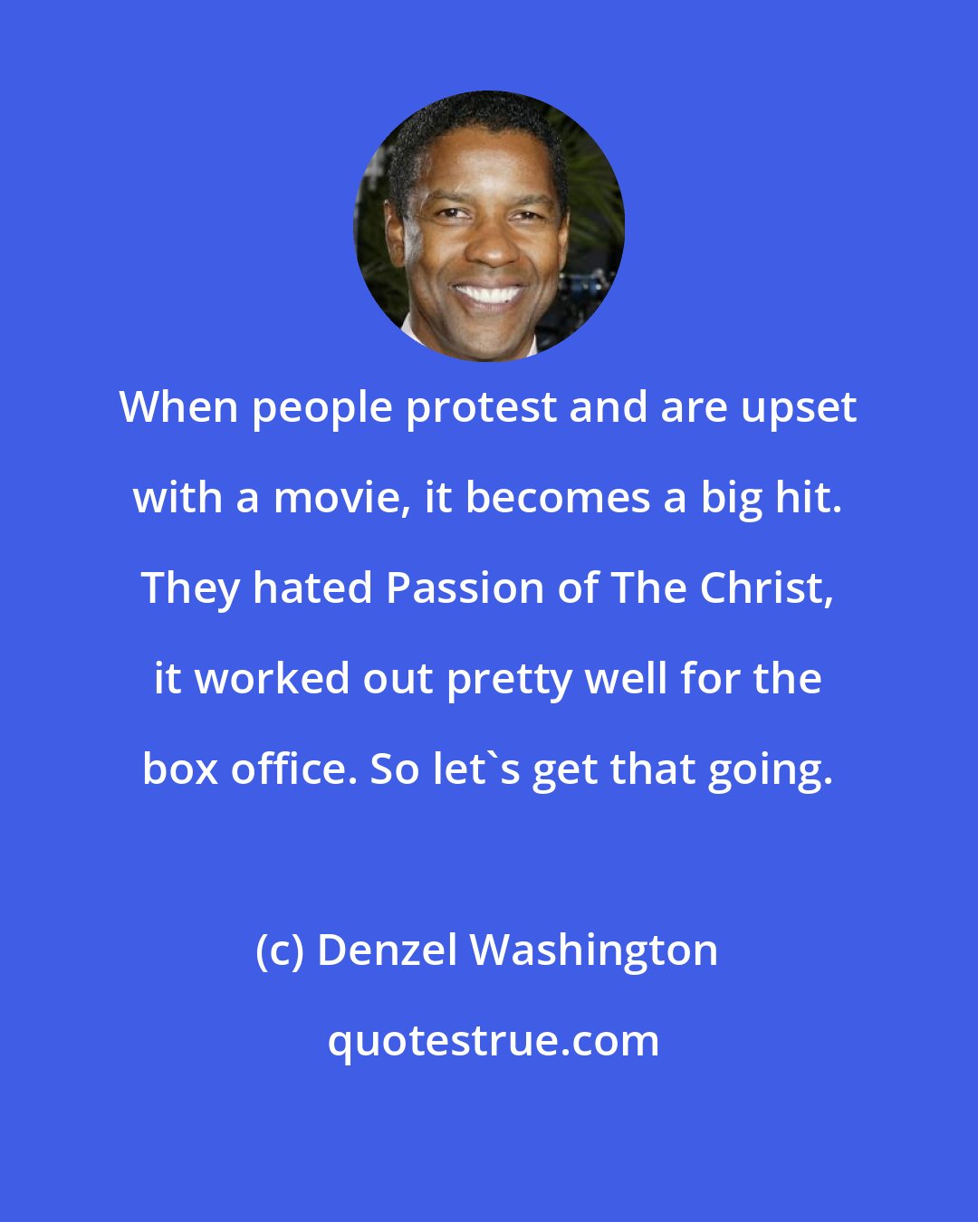 Denzel Washington: When people protest and are upset with a movie, it becomes a big hit. They hated Passion of The Christ, it worked out pretty well for the box office. So let's get that going.