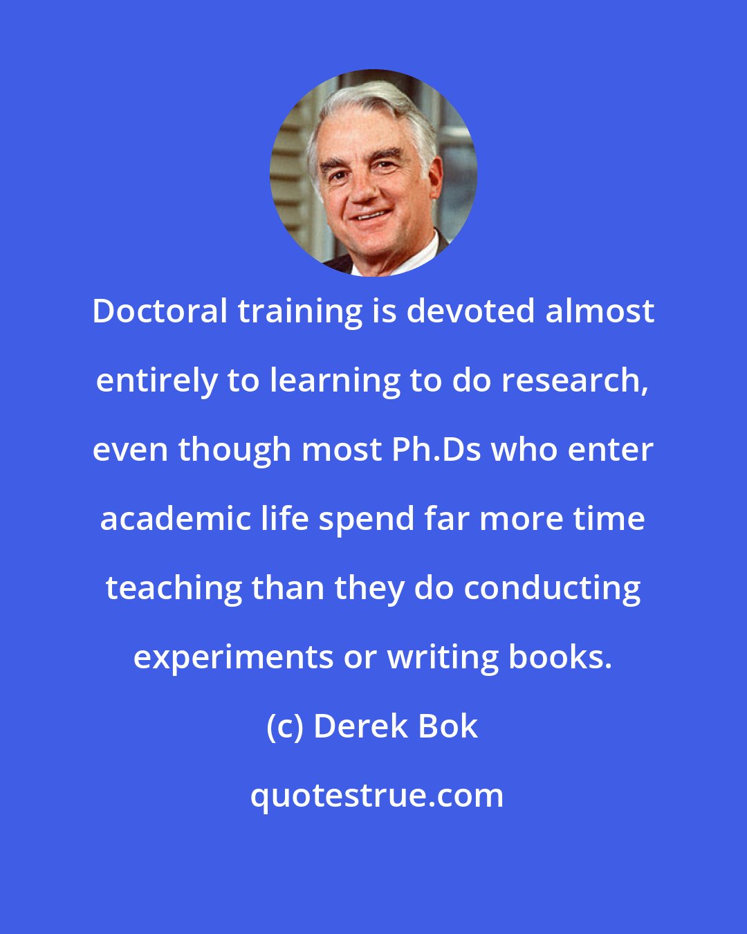Derek Bok: Doctoral training is devoted almost entirely to learning to do research, even though most Ph.Ds who enter academic life spend far more time teaching than they do conducting experiments or writing books.