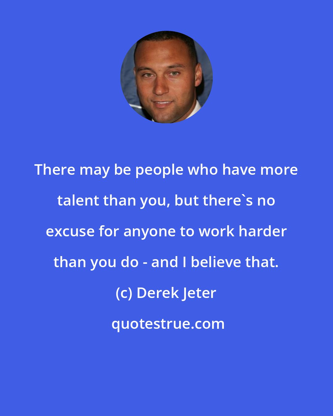 Derek Jeter: There may be people who have more talent than you, but there's no excuse for anyone to work harder than you do - and I believe that.