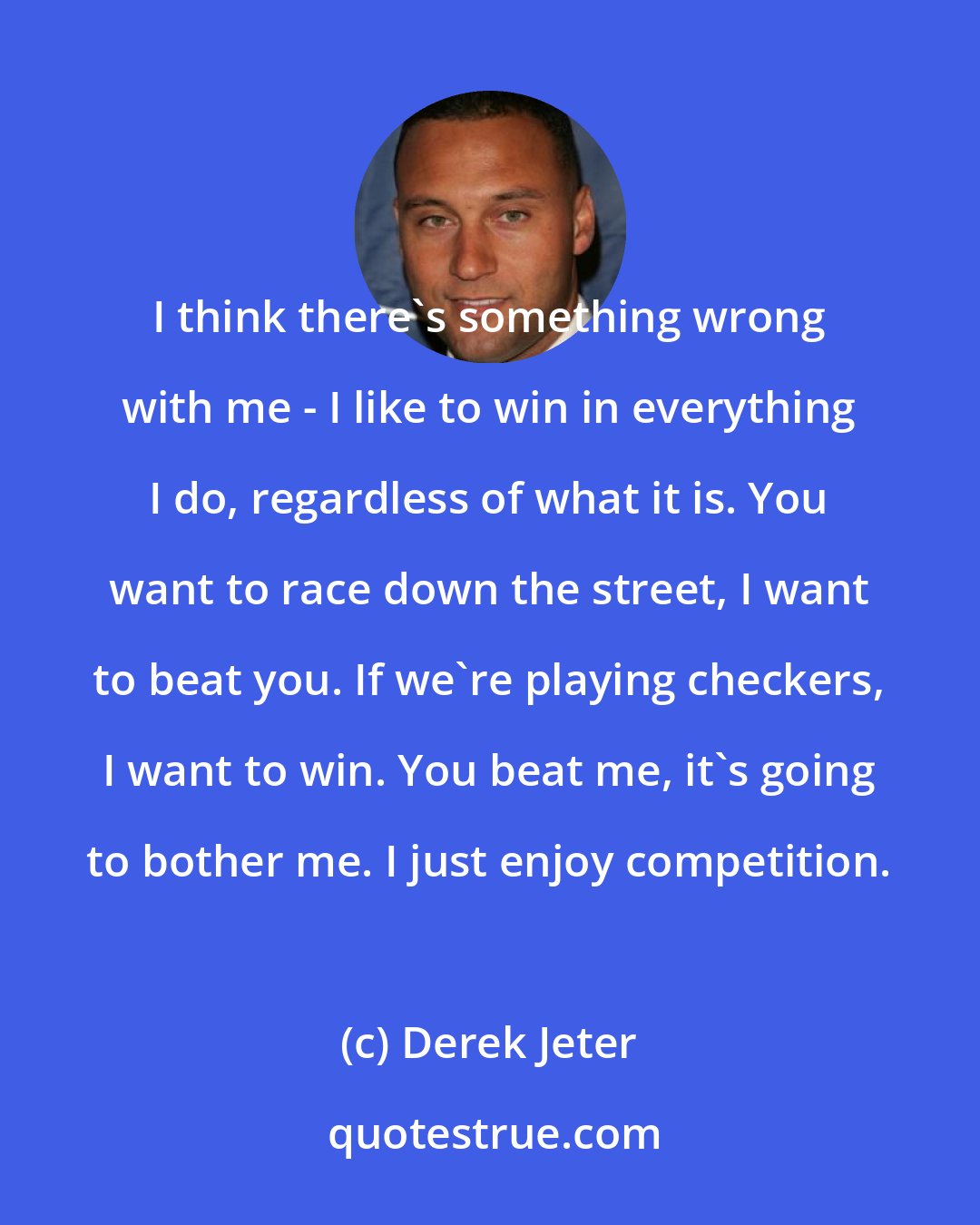 Derek Jeter: I think there's something wrong with me - I like to win in everything I do, regardless of what it is. You want to race down the street, I want to beat you. If we're playing checkers, I want to win. You beat me, it's going to bother me. I just enjoy competition.