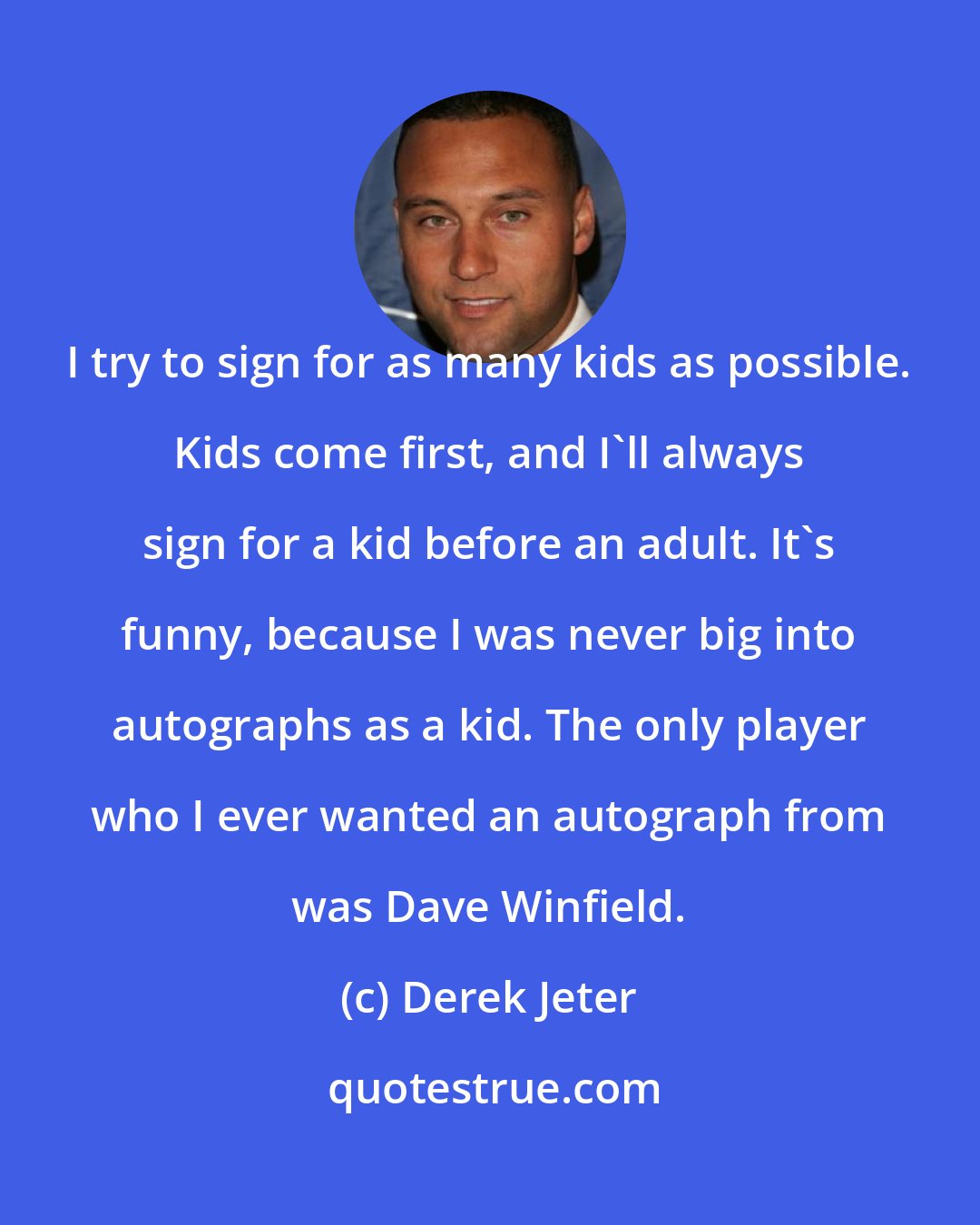 Derek Jeter: I try to sign for as many kids as possible. Kids come first, and I'll always sign for a kid before an adult. It's funny, because I was never big into autographs as a kid. The only player who I ever wanted an autograph from was Dave Winfield.