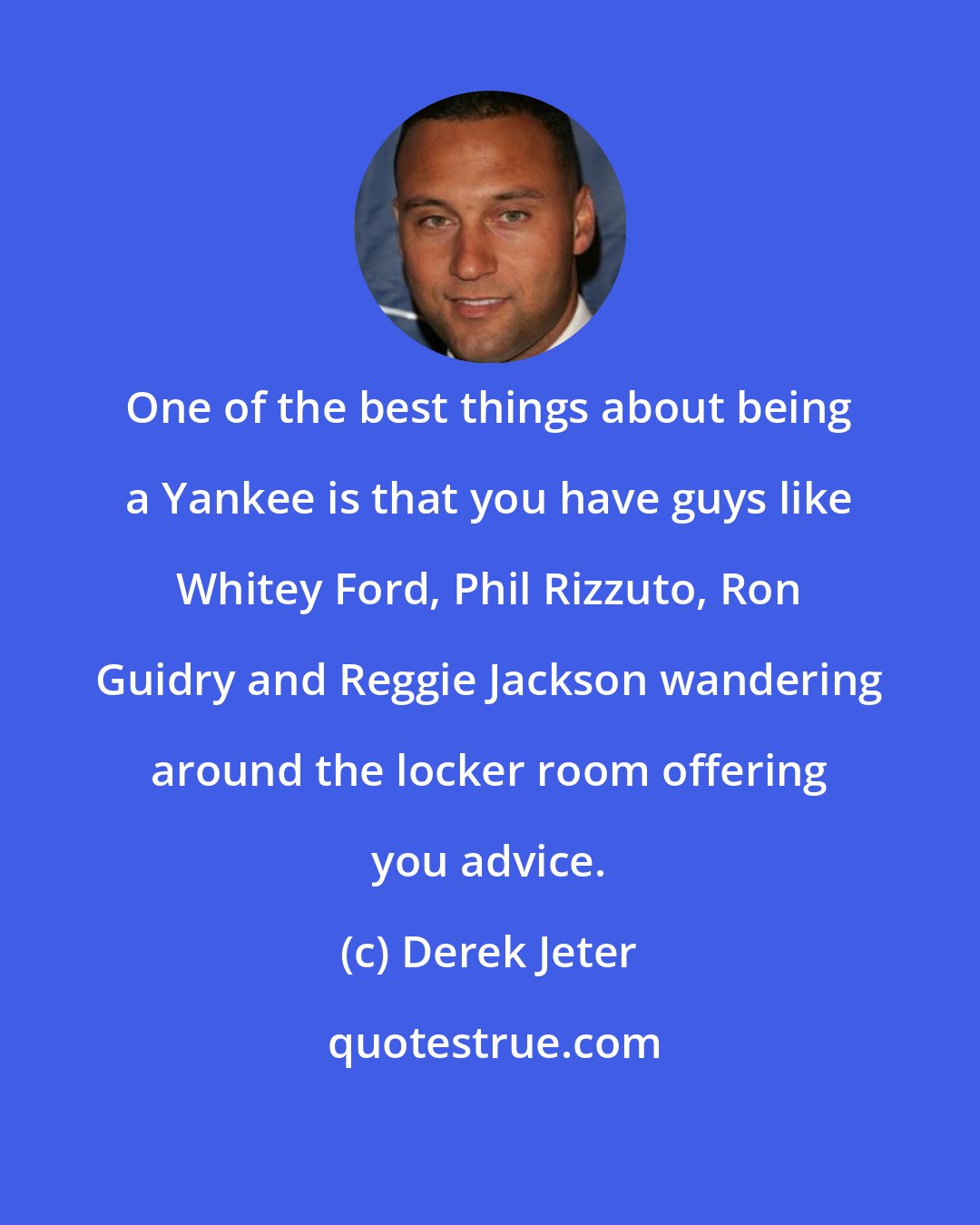 Derek Jeter: One of the best things about being a Yankee is that you have guys like Whitey Ford, Phil Rizzuto, Ron Guidry and Reggie Jackson wandering around the locker room offering you advice.