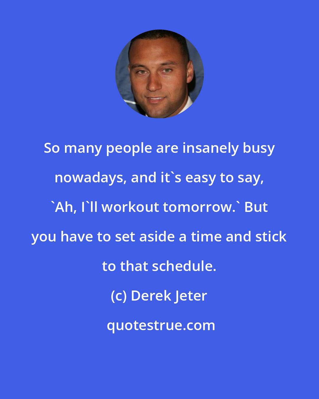 Derek Jeter: So many people are insanely busy nowadays, and it's easy to say, 'Ah, I'll workout tomorrow.' But you have to set aside a time and stick to that schedule.