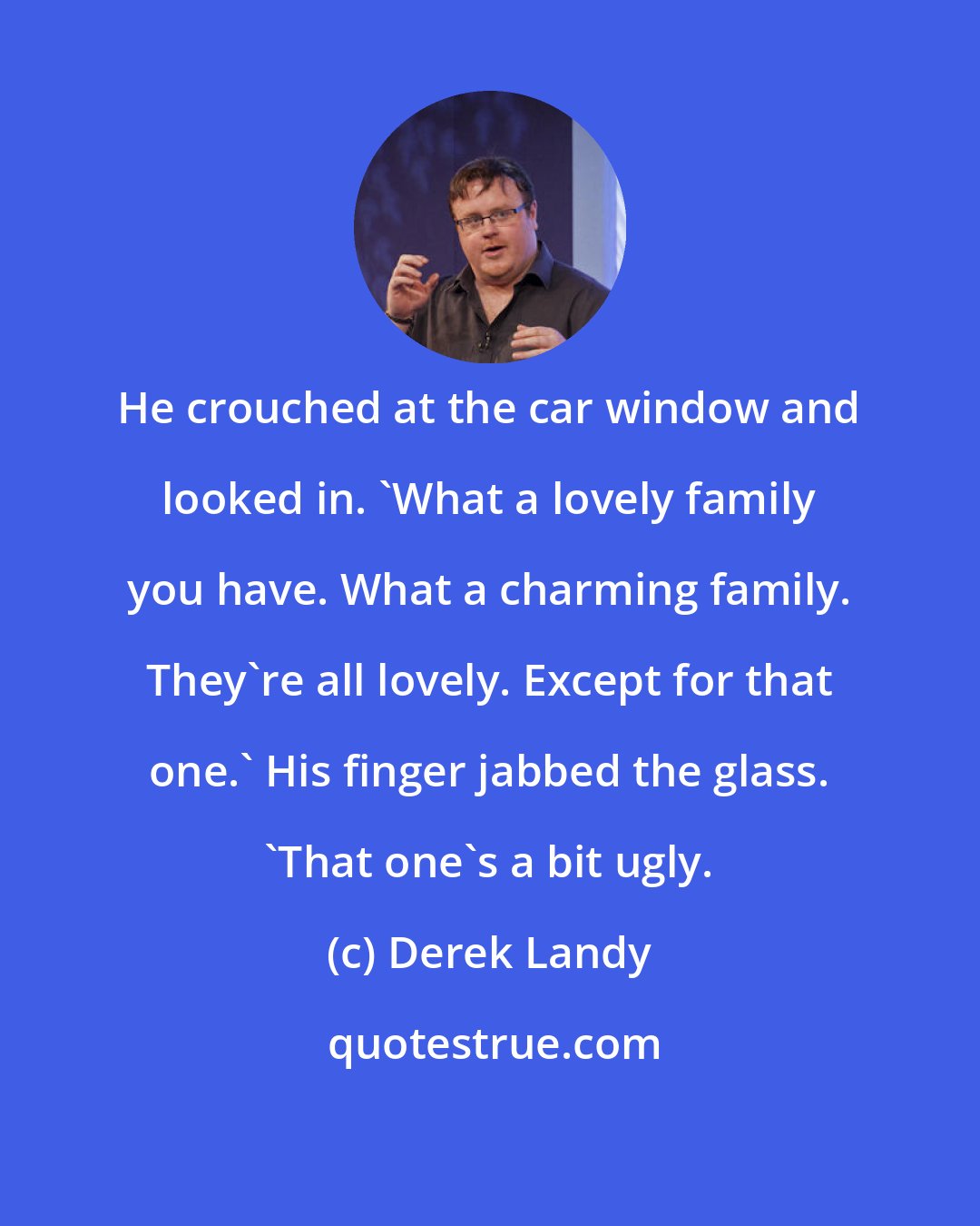 Derek Landy: He crouched at the car window and looked in. 'What a lovely family you have. What a charming family. They're all lovely. Except for that one.' His finger jabbed the glass. 'That one's a bit ugly.