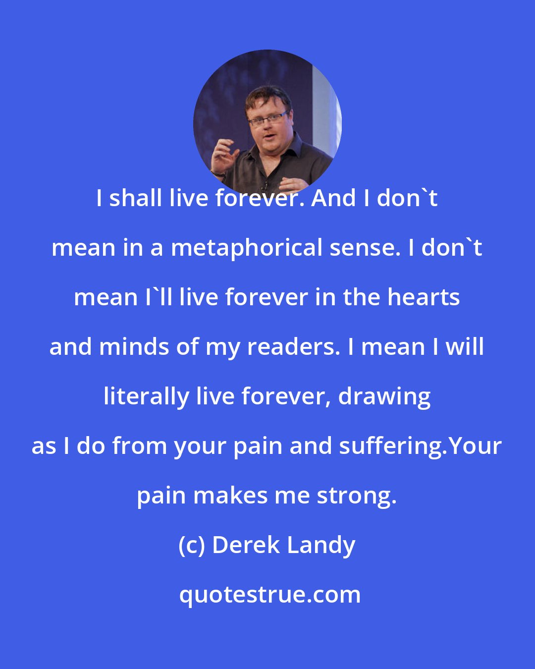 Derek Landy: I shall live forever. And I don't mean in a metaphorical sense. I don't mean I'll live forever in the hearts and minds of my readers. I mean I will literally live forever, drawing as I do from your pain and suffering.Your pain makes me strong.