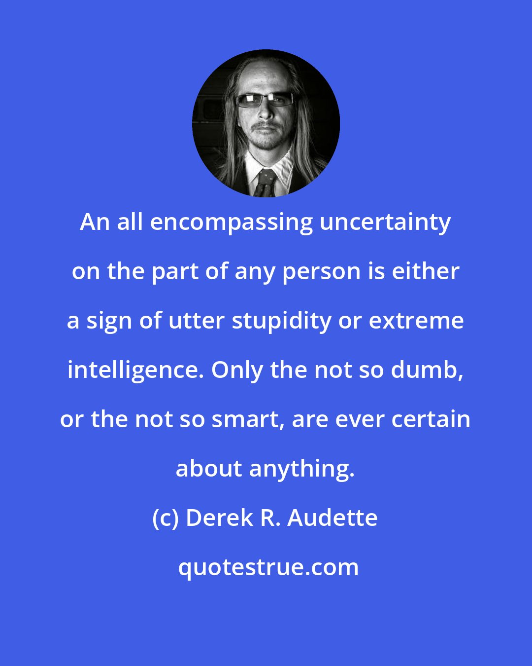 Derek R. Audette: An all encompassing uncertainty on the part of any person is either a sign of utter stupidity or extreme intelligence. Only the not so dumb, or the not so smart, are ever certain about anything.