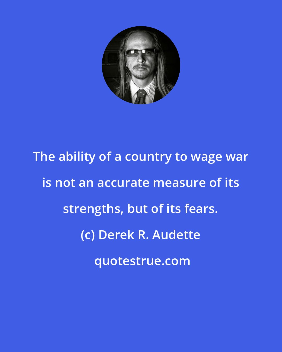 Derek R. Audette: The ability of a country to wage war is not an accurate measure of its strengths, but of its fears.